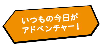いつもの今日がアドベンチャー！